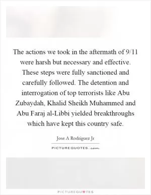 The actions we took in the aftermath of 9/11 were harsh but necessary and effective. These steps were fully sanctioned and carefully followed. The detention and interrogation of top terrorists like Abu Zubaydah, Khalid Sheikh Muhammed and Abu Faraj al-Libbi yielded breakthroughs which have kept this country safe Picture Quote #1