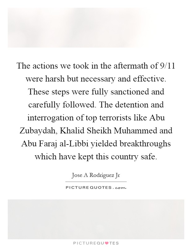 The actions we took in the aftermath of 9/11 were harsh but necessary and effective. These steps were fully sanctioned and carefully followed. The detention and interrogation of top terrorists like Abu Zubaydah, Khalid Sheikh Muhammed and Abu Faraj al-Libbi yielded breakthroughs which have kept this country safe. Picture Quote #1