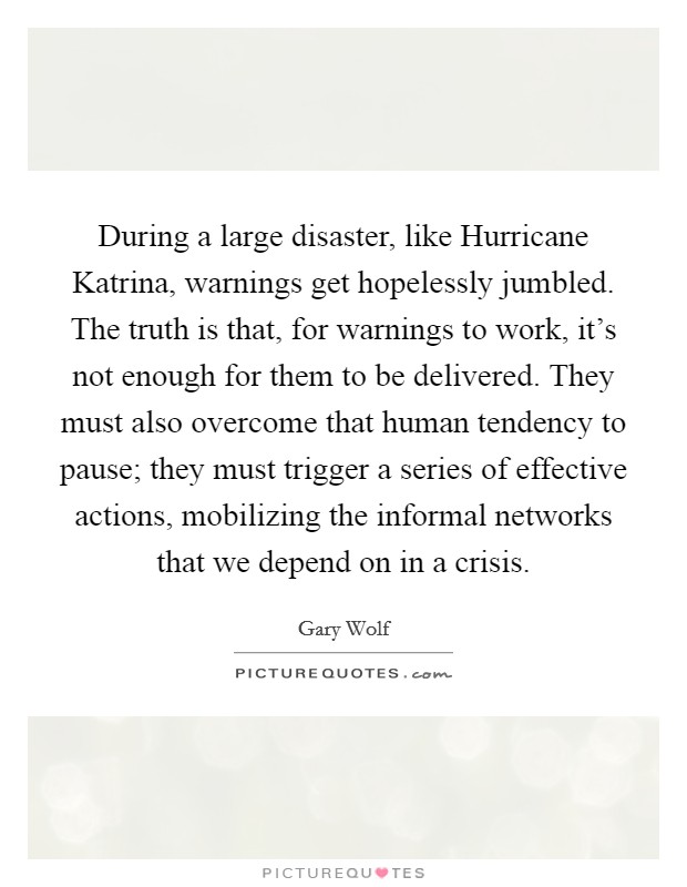 During a large disaster, like Hurricane Katrina, warnings get hopelessly jumbled. The truth is that, for warnings to work, it's not enough for them to be delivered. They must also overcome that human tendency to pause; they must trigger a series of effective actions, mobilizing the informal networks that we depend on in a crisis. Picture Quote #1