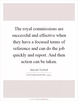 The royal commissions are successful and effective when they have a focused terms of reference and can do the job quickly and report. And then action can be taken Picture Quote #1
