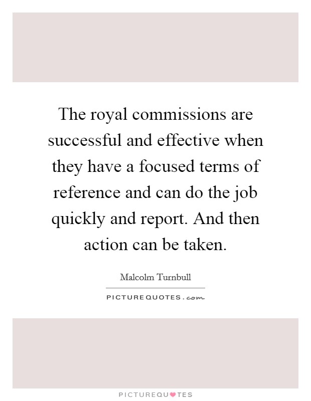 The royal commissions are successful and effective when they have a focused terms of reference and can do the job quickly and report. And then action can be taken. Picture Quote #1