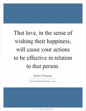 That love, in the sense of wishing their happiness, will cause your actions to be effective in relation to that person Picture Quote #1