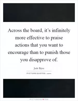 Across the board, it’s infinitely more effective to praise actions that you want to encourage than to punish those you disapprove of Picture Quote #1