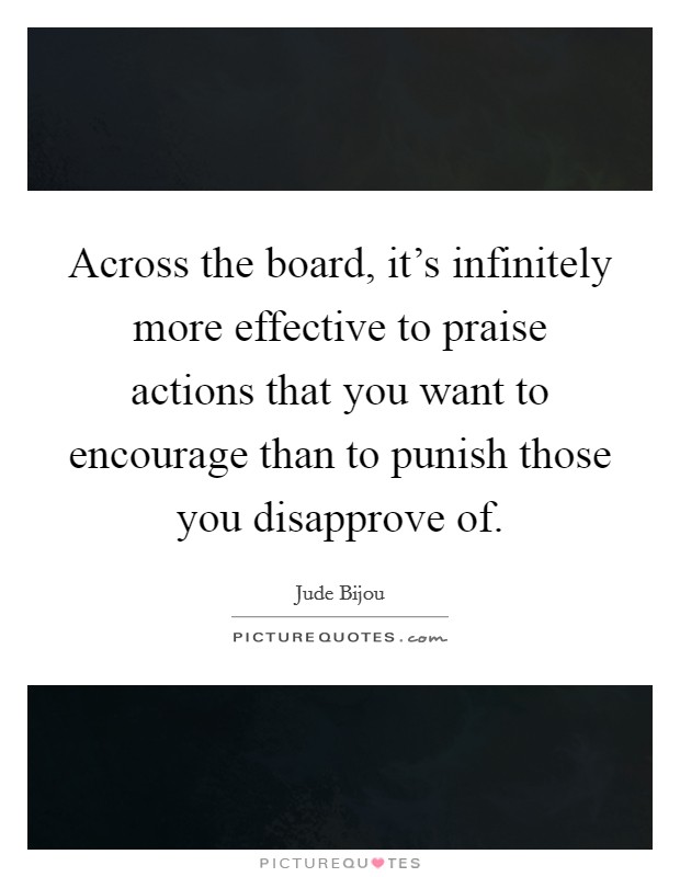 Across the board, it's infinitely more effective to praise actions that you want to encourage than to punish those you disapprove of. Picture Quote #1
