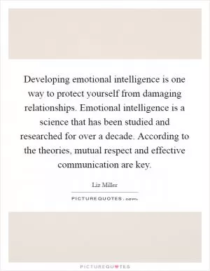 Developing emotional intelligence is one way to protect yourself from damaging relationships. Emotional intelligence is a science that has been studied and researched for over a decade. According to the theories, mutual respect and effective communication are key Picture Quote #1