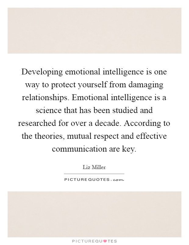 Developing emotional intelligence is one way to protect yourself from damaging relationships. Emotional intelligence is a science that has been studied and researched for over a decade. According to the theories, mutual respect and effective communication are key. Picture Quote #1