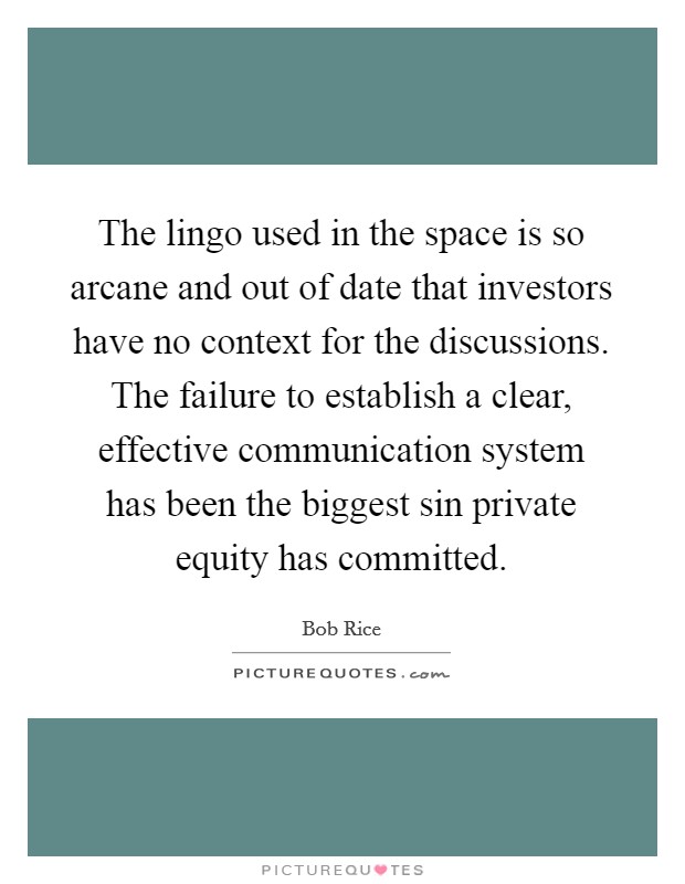 The lingo used in the space is so arcane and out of date that investors have no context for the discussions. The failure to establish a clear, effective communication system has been the biggest sin private equity has committed. Picture Quote #1