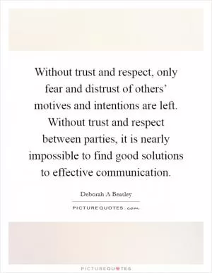 Without trust and respect, only fear and distrust of others’ motives and intentions are left. Without trust and respect between parties, it is nearly impossible to find good solutions to effective communication Picture Quote #1