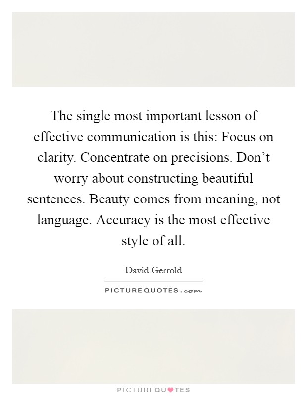 The single most important lesson of effective communication is this: Focus on clarity. Concentrate on precisions. Don't worry about constructing beautiful sentences. Beauty comes from meaning, not language. Accuracy is the most effective style of all. Picture Quote #1