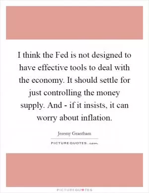 I think the Fed is not designed to have effective tools to deal with the economy. It should settle for just controlling the money supply. And - if it insists, it can worry about inflation Picture Quote #1