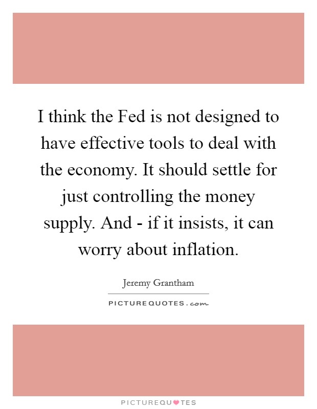I think the Fed is not designed to have effective tools to deal with the economy. It should settle for just controlling the money supply. And - if it insists, it can worry about inflation. Picture Quote #1