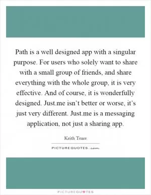 Path is a well designed app with a singular purpose. For users who solely want to share with a small group of friends, and share everything with the whole group, it is very effective. And of course, it is wonderfully designed. Just.me isn’t better or worse, it’s just very different. Just.me is a messaging application, not just a sharing app Picture Quote #1