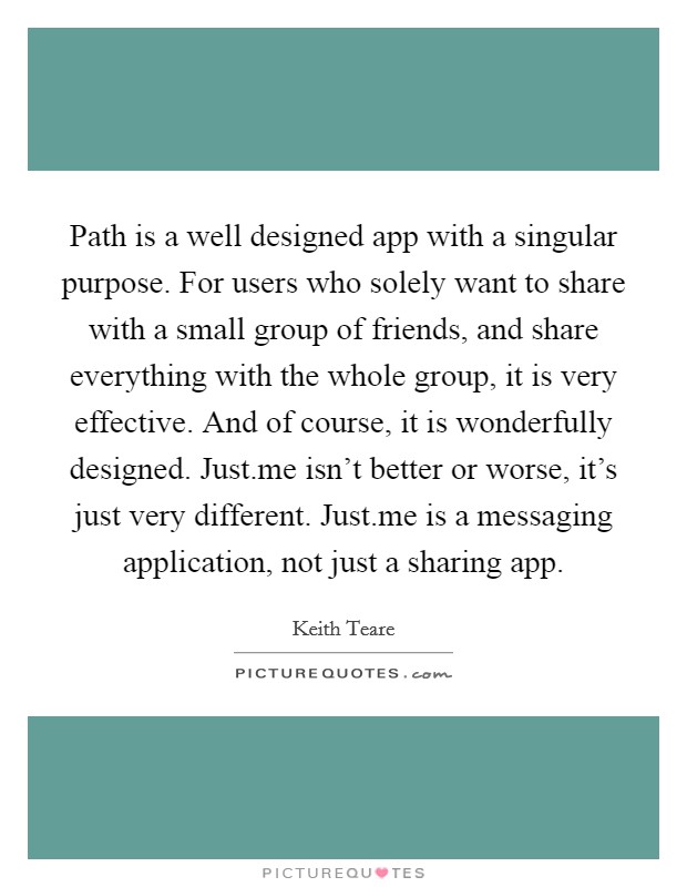 Path is a well designed app with a singular purpose. For users who solely want to share with a small group of friends, and share everything with the whole group, it is very effective. And of course, it is wonderfully designed. Just.me isn't better or worse, it's just very different. Just.me is a messaging application, not just a sharing app. Picture Quote #1