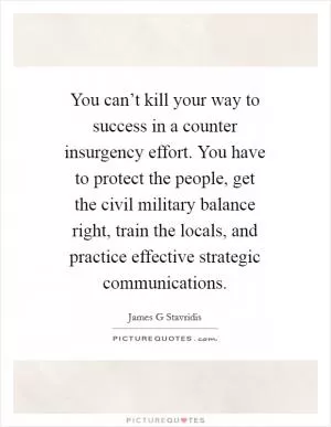 You can’t kill your way to success in a counter insurgency effort. You have to protect the people, get the civil military balance right, train the locals, and practice effective strategic communications Picture Quote #1