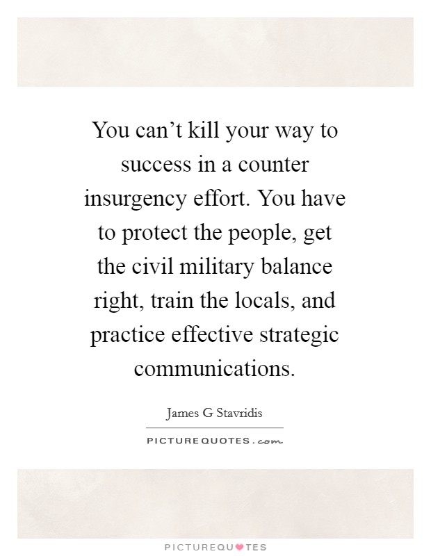 You can't kill your way to success in a counter insurgency effort. You have to protect the people, get the civil military balance right, train the locals, and practice effective strategic communications. Picture Quote #1