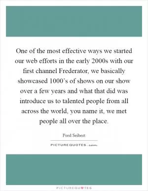 One of the most effective ways we started our web efforts in the early 2000s with our first channel Frederator, we basically showcased 1000’s of shows on our show over a few years and what that did was introduce us to talented people from all across the world, you name it, we met people all over the place Picture Quote #1