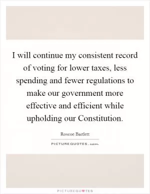 I will continue my consistent record of voting for lower taxes, less spending and fewer regulations to make our government more effective and efficient while upholding our Constitution Picture Quote #1