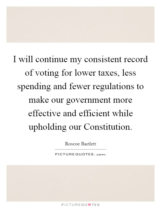 I will continue my consistent record of voting for lower taxes, less spending and fewer regulations to make our government more effective and efficient while upholding our Constitution. Picture Quote #1