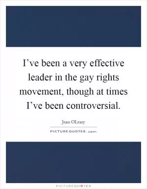 I’ve been a very effective leader in the gay rights movement, though at times I’ve been controversial Picture Quote #1