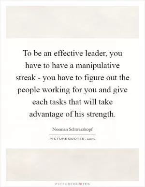 To be an effective leader, you have to have a manipulative streak - you have to figure out the people working for you and give each tasks that will take advantage of his strength Picture Quote #1