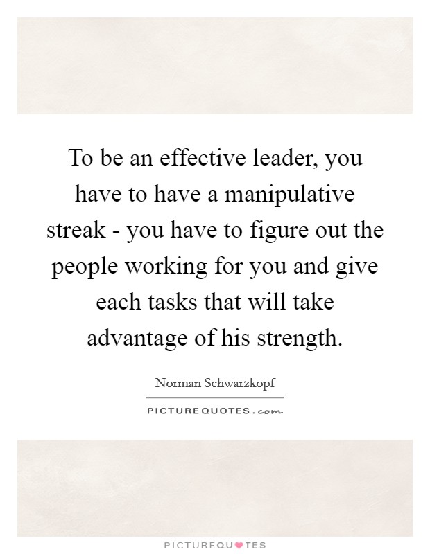 To be an effective leader, you have to have a manipulative streak - you have to figure out the people working for you and give each tasks that will take advantage of his strength. Picture Quote #1