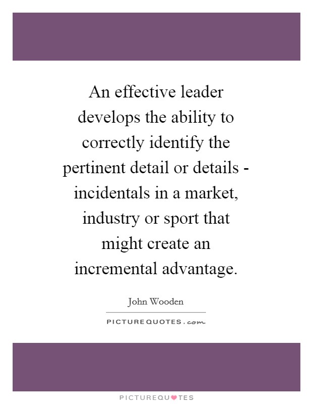 An effective leader develops the ability to correctly identify the pertinent detail or details - incidentals in a market, industry or sport that might create an incremental advantage. Picture Quote #1