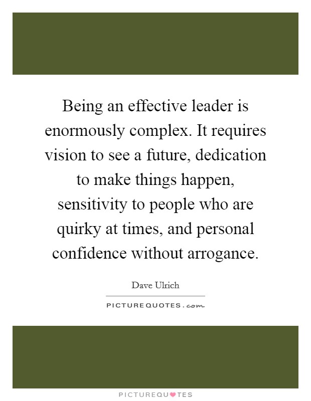 Being an effective leader is enormously complex. It requires vision to see a future, dedication to make things happen, sensitivity to people who are quirky at times, and personal confidence without arrogance. Picture Quote #1