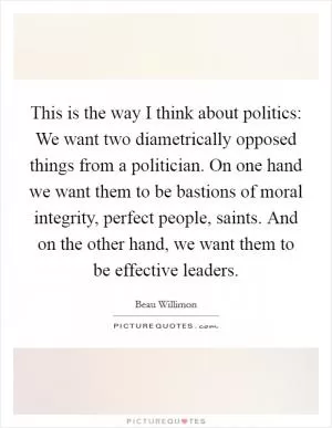 This is the way I think about politics: We want two diametrically opposed things from a politician. On one hand we want them to be bastions of moral integrity, perfect people, saints. And on the other hand, we want them to be effective leaders Picture Quote #1