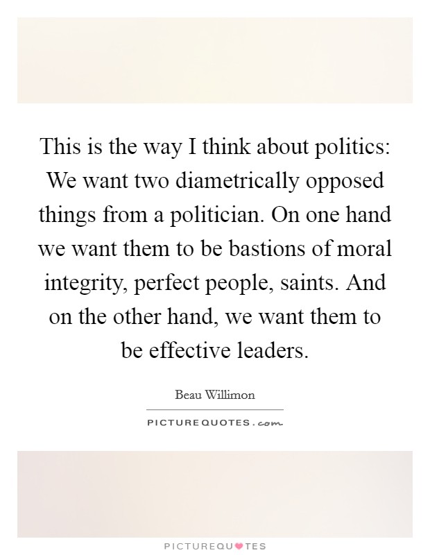 This is the way I think about politics: We want two diametrically opposed things from a politician. On one hand we want them to be bastions of moral integrity, perfect people, saints. And on the other hand, we want them to be effective leaders. Picture Quote #1