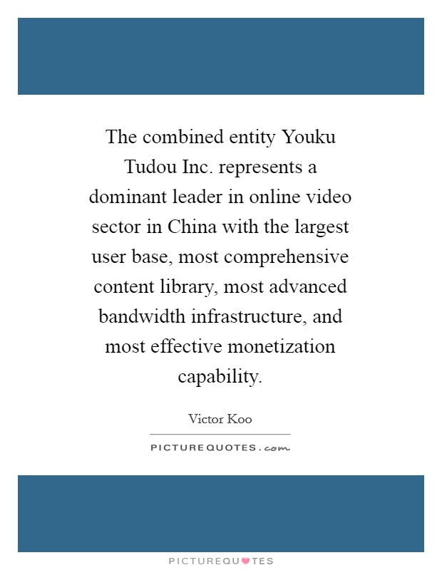 The combined entity Youku Tudou Inc. represents a dominant leader in online video sector in China with the largest user base, most comprehensive content library, most advanced bandwidth infrastructure, and most effective monetization capability. Picture Quote #1