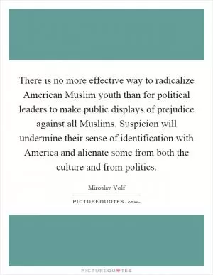 There is no more effective way to radicalize American Muslim youth than for political leaders to make public displays of prejudice against all Muslims. Suspicion will undermine their sense of identification with America and alienate some from both the culture and from politics Picture Quote #1