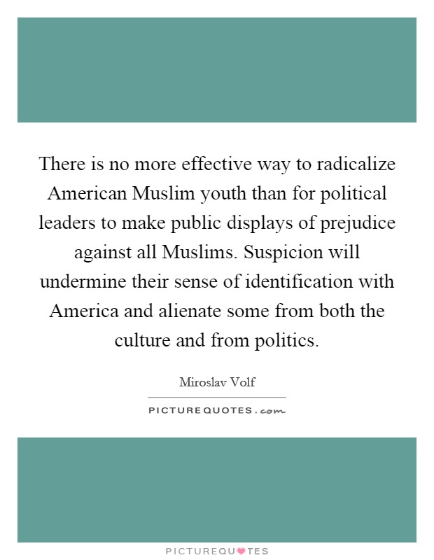 There is no more effective way to radicalize American Muslim youth than for political leaders to make public displays of prejudice against all Muslims. Suspicion will undermine their sense of identification with America and alienate some from both the culture and from politics. Picture Quote #1