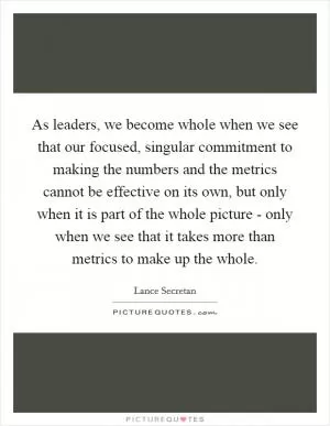 As leaders, we become whole when we see that our focused, singular commitment to making the numbers and the metrics cannot be effective on its own, but only when it is part of the whole picture - only when we see that it takes more than metrics to make up the whole Picture Quote #1
