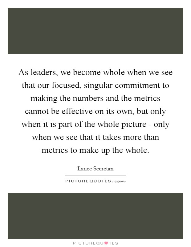 As leaders, we become whole when we see that our focused, singular commitment to making the numbers and the metrics cannot be effective on its own, but only when it is part of the whole picture - only when we see that it takes more than metrics to make up the whole. Picture Quote #1