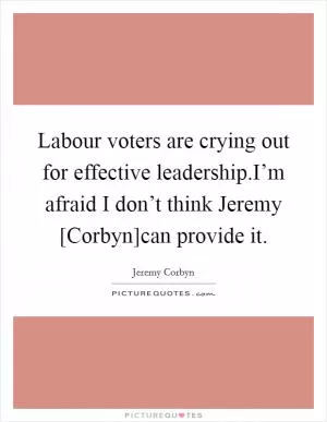 Labour voters are crying out for effective leadership.I’m afraid I don’t think Jeremy [Corbyn]can provide it Picture Quote #1
