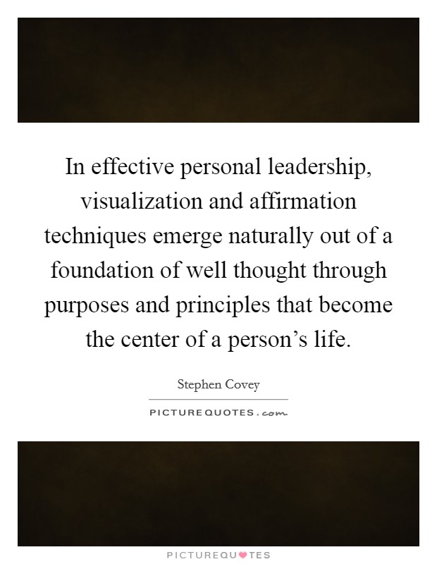 In effective personal leadership, visualization and affirmation techniques emerge naturally out of a foundation of well thought through purposes and principles that become the center of a person's life. Picture Quote #1