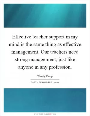Effective teacher support in my mind is the same thing as effective management. Our teachers need strong management, just like anyone in any profession Picture Quote #1