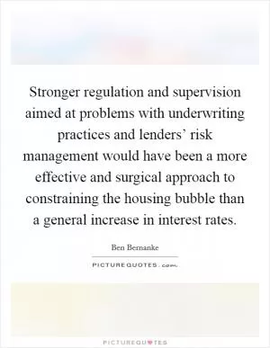 Stronger regulation and supervision aimed at problems with underwriting practices and lenders’ risk management would have been a more effective and surgical approach to constraining the housing bubble than a general increase in interest rates Picture Quote #1