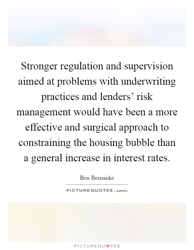 Stronger regulation and supervision aimed at problems with underwriting practices and lenders' risk management would have been a more effective and surgical approach to constraining the housing bubble than a general increase in interest rates. Picture Quote #1