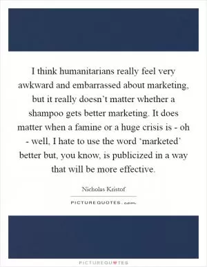 I think humanitarians really feel very awkward and embarrassed about marketing, but it really doesn’t matter whether a shampoo gets better marketing. It does matter when a famine or a huge crisis is - oh - well, I hate to use the word ‘marketed’ better but, you know, is publicized in a way that will be more effective Picture Quote #1