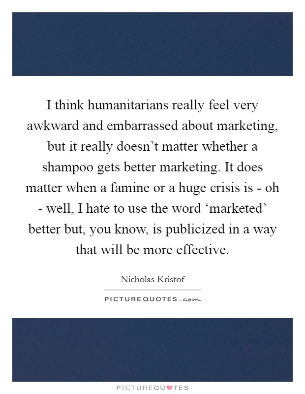 I think humanitarians really feel very awkward and embarrassed about marketing, but it really doesn't matter whether a shampoo gets better marketing. It does matter when a famine or a huge crisis is - oh - well, I hate to use the word ‘marketed' better but, you know, is publicized in a way that will be more effective. Picture Quote #1