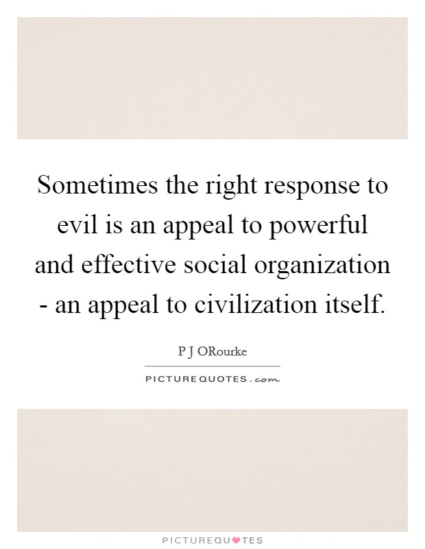 Sometimes the right response to evil is an appeal to powerful and effective social organization - an appeal to civilization itself. Picture Quote #1