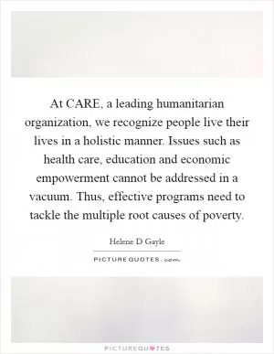 At CARE, a leading humanitarian organization, we recognize people live their lives in a holistic manner. Issues such as health care, education and economic empowerment cannot be addressed in a vacuum. Thus, effective programs need to tackle the multiple root causes of poverty Picture Quote #1