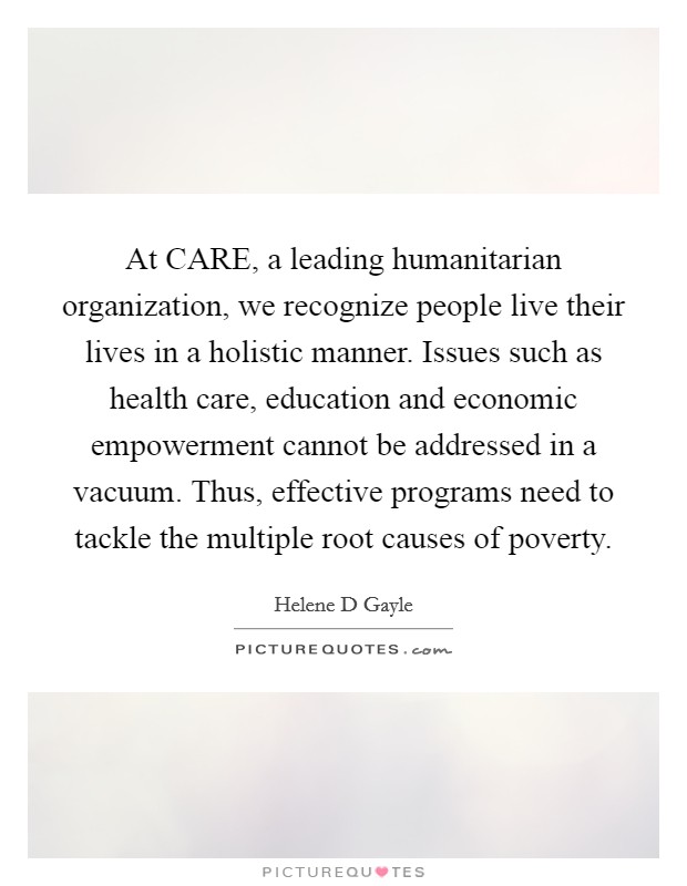 At CARE, a leading humanitarian organization, we recognize people live their lives in a holistic manner. Issues such as health care, education and economic empowerment cannot be addressed in a vacuum. Thus, effective programs need to tackle the multiple root causes of poverty. Picture Quote #1