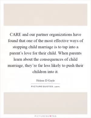 CARE and our partner organizations have found that one of the most effective ways of stopping child marriage is to tap into a parent’s love for their child. When parents learn about the consequences of child marriage, they’re far less likely to push their children into it Picture Quote #1