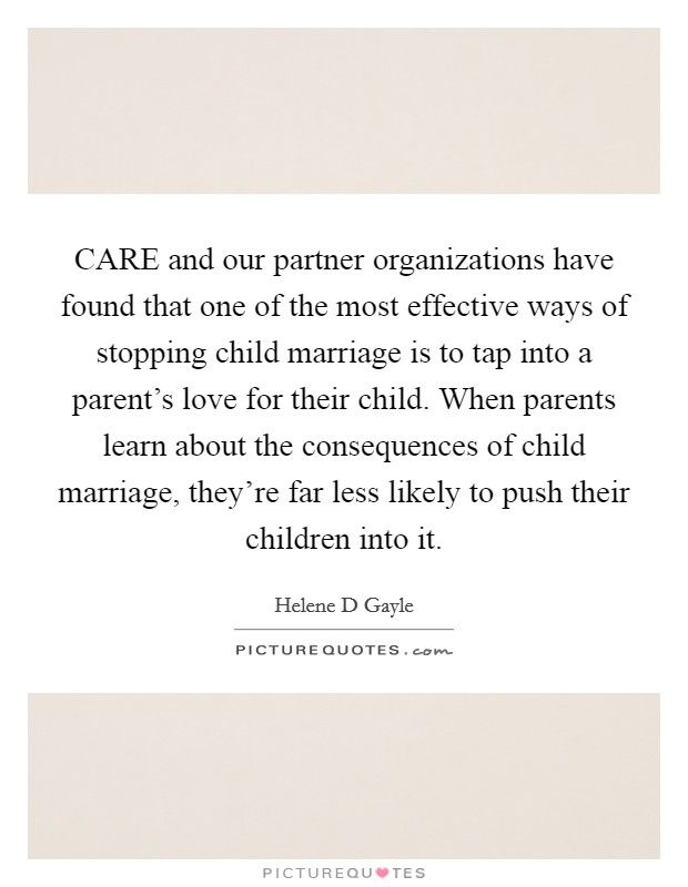 CARE and our partner organizations have found that one of the most effective ways of stopping child marriage is to tap into a parent's love for their child. When parents learn about the consequences of child marriage, they're far less likely to push their children into it. Picture Quote #1