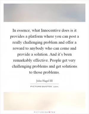 In essence, what Innocentive does is it provides a platform where you can post a really challenging problem and offer a reward to anybody who can come and provide a solution. And it’s been remarkably effective. People get very challenging problems and get solutions to those problems Picture Quote #1
