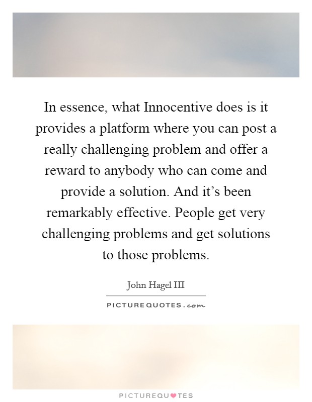 In essence, what Innocentive does is it provides a platform where you can post a really challenging problem and offer a reward to anybody who can come and provide a solution. And it's been remarkably effective. People get very challenging problems and get solutions to those problems. Picture Quote #1