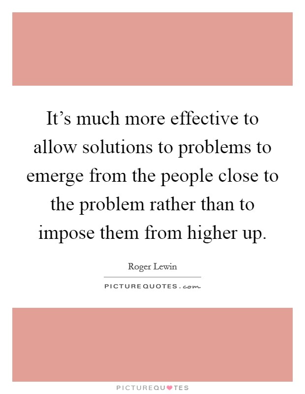 It's much more effective to allow solutions to problems to emerge from the people close to the problem rather than to impose them from higher up. Picture Quote #1