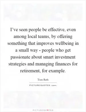 I’ve seen people be effective, even among local teams, by offering something that improves wellbeing in a small way - people who get passionate about smart investment strategies and managing finances for retirement, for example Picture Quote #1